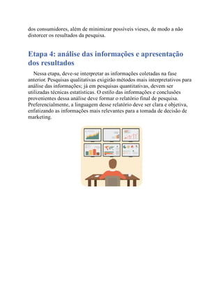 dos consumidores, além de minimizar possíveis vieses, de modo a não
distorcer os resultados da pesquisa.
Etapa 4: análise das informações e apresentação
dos resultados
Nessa etapa, deve-se interpretar as informações coletadas na fase
anterior. Pesquisas qualitativas exigirão métodos mais interpretativos para
análise das informações; já em pesquisas quantitativas, devem ser
utilizadas técnicas estatísticas. O estilo das informações e conclusões
provenientes dessa análise deve formar o relatório final de pesquisa.
Preferencialmente, a linguagem desse relatório deve ser clara e objetiva,
enfatizando as informações mais relevantes para a tomada de decisão de
marketing.
Teste seus conhecimentos
 