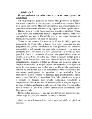 Atividade 2
O que podemos aprender com o erro de uma gigante do
marketing?
Na sua percepção, quais são as marcas mais poderosas do mundo?
Ao tentar responder a essa pergunta, provavelmente a marca Coca-
Cola veio à sua cabeça. Mas isso não significa que uma empresa desse
porte nunca cometa erros de marketing, alguns até bem significativos.
Há dois anos, a revista Exame publicou um artigo intitulado “O que
o caso New Coke ainda pode ensinar”.6
Segundo a revista, trata-se de
um episódio em que a Coca-Cola teve o seu maior fracasso de
planejamento, mesmo com base em pesquisa.
Vamos ao que ocorreu. Em meados da década de 1980, a principal
concorrente da Coca-Cola, a Pepsi, fazia uma campanha em que
perguntava aos jovens americanos se eles gostariam de continuar
consumindo o refrigerante que seus pais consumiam — o mote da
campanha era “The Choice of a New Generation” (A escolha da nova
geração). Como a campanha alcançou alta popularidade entre os
jovens, a Coca-Cola entendeu que estava perdendo espaço para a
Pepsi. Então desenvolveu uma nova fórmula para o seu produto e,
prudentemente, investiu milhões de dólares em pesquisa antes de
lançá-lo no mercado. A pesquisa tinha como objetivo investigar se o
sabor do novo produto era melhor que o da Coca-Cola tradicional e
também se era melhor que o da concorrência. Mais de duzentos mil
americanos participaram da pesquisa, e os resultados foram
animadores: a nova fórmula foi aprovada pela grande maioria. Sendo
assim, a nova Coca-Cola, chamada de New Coke, substituiu a antiga, e
o produto foi lançado com grande expectativa. Entretanto, o
lançamento da New Coke não foi bem-sucedido, e reações negativas
ao novo produto espalharam-se pelo país. A Coca-Cola precisou voltar
atrás e relançar a Coca-Cola Classic, tirando quase totalmente a New
Coke do mercado.
Reflita sobre esse caso. O que deu errado? Se isso acontecesse nos
dias de hoje, a Coca-Cola teria um resultado diferente?
Você encontrará comentários sobre esta atividade no final do
capítulo.
 