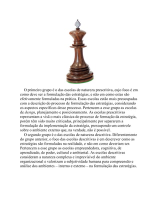 O primeiro grupo é o das escolas de natureza prescritiva, cujo foco é em
como deve ser a formulação das estratégias, e não em como estas são
efetivamente formuladas na prática. Essas escolas estão mais preocupadas
com a descrição do processo de formulação das estratégias, considerando
os aspectos específicos desse processo. Pertencem a esse grupo as escolas
de design, planejamento e posicionamento. As escolas prescritivas
representam a visã o mais clássica do processo de formação da estratégia,
porém têm sido muito criticadas, principalmente por separarem a
formulação da implementação da estratégia, pressupondo um controle
sobre o ambiente externo que, na verdade, não é possível.
O segundo grupo é o das escolas de natureza descritiva. Diferentemente
do grupo anterior, o foco das escolas descritivas é em descrever como as
estratégias são formuladas na realidade, e não em como deveriam ser.
Pertencem a esse grupo as escolas empreendedora, cognitiva, de
aprendizado, de poder, cultural e ambiental. As escolas descritivas
consideram a natureza complexa e imprevisível do ambiente
organizacional e valorizam a subjetividade humana para compreensão e
análise dos ambientes – interno e externo – na formulação das estratégias.
 