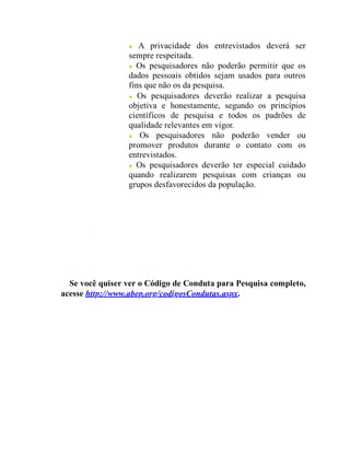 A privacidade dos entrevistados deverá ser
sempre respeitada.
Os pesquisadores não poderão permitir que os
dados pessoais obtidos sejam usados para outros
fins que não os da pesquisa.
Os pesquisadores deverão realizar a pesquisa
objetiva e honestamente, segundo os princípios
científicos de pesquisa e todos os padrões de
qualidade relevantes em vigor.
Os pesquisadores não poderão vender ou
promover produtos durante o contato com os
entrevistados.
Os pesquisadores deverão ter especial cuidado
quando realizarem pesquisas com crianças ou
grupos desfavorecidos da população.
Se você quiser ver o Código de Conduta para Pesquisa completo,
acesse http://www.abep.org/codigosCondutas.aspx.
 