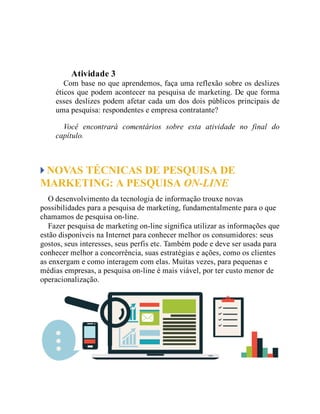 Teste seus conhecimentos
Atividade 3
Com base no que aprendemos, faça uma reflexão sobre os deslizes
éticos que podem acontecer na pesquisa de marketing. De que forma
esses deslizes podem afetar cada um dos dois públicos principais de
uma pesquisa: respondentes e empresa contratante?
Você encontrará comentários sobre esta atividade no final do
capítulo.
NOVAS TÉCNICAS DE PESQUISA DE
MARKETING: A PESQUISA ON-LINE
O desenvolvimento da tecnologia de informação trouxe novas
possibilidades para a pesquisa de marketing, fundamentalmente para o que
chamamos de pesquisa on-line.
Fazer pesquisa de marketing on-line significa utilizar as informações que
estão disponíveis na Internet para conhecer melhor os consumidores: seus
gostos, seus interesses, seus perfis etc. Também pode e deve ser usada para
conhecer melhor a concorrência, suas estratégias e ações, como os clientes
as enxergam e como interagem com elas. Muitas vezes, para pequenas e
médias empresas, a pesquisa on-line é mais viável, por ter custo menor de
operacionalização.
 