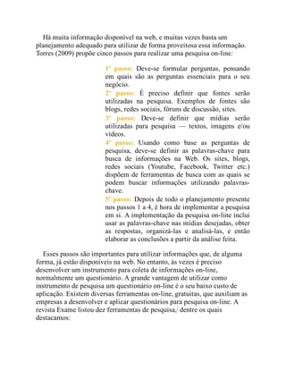 Há muita informação disponível na web, e muitas vezes basta um
planejamento adequado para utilizar de forma proveitosa essa informação.
Torres (2009) propõe cinco passos para realizar uma pesquisa on-line:
1º passo: Deve-se formular perguntas, pensando
em quais são as perguntas essenciais para o seu
negócio.
2º passo: É preciso definir que fontes serão
utilizadas na pesquisa. Exemplos de fontes são
blogs, redes sociais, fóruns de discussão, sites.
3º passo: Deve-se definir que mídias serão
utilizadas para pesquisa — textos, imagens e/ou
vídeos.
4º passo: Usando como base as perguntas de
pesquisa, deve-se definir as palavras-chave para
busca de informações na Web. Os sites, blogs,
redes sociais (Youtube, Facebook, Twitter etc.)
dispõem de ferramentas de busca com as quais se
podem buscar informações utilizando palavras-
chave.
5º passo: Depois de todo o planejamento presente
nos passos 1 a 4, é hora de implementar a pesquisa
em si. A implementação da pesquisa on-line inclui
usar as palavras-chave nas mídias desejadas, obter
as respostas, organizá-las e analisá-las, e então
elaborar as conclusões a partir da análise feita.
Esses passos são importantes para utilizar informações que, de alguma
forma, já estão disponíveis na web. No entanto, às vezes é preciso
desenvolver um instrumento para coleta de informações on-line,
normalmente um questionário. A grande vantagem de utilizar como
instrumento de pesquisa um questionário on-line é o seu baixo custo de
aplicação. Existem diversas ferramentas on-line, gratuitas, que auxiliam as
empresas a desenvolver e aplicar questionários para pesquisa on-line. A
revista Exame listou dez ferramentas de pesquisa,7
dentre os quais
destacamos:
 