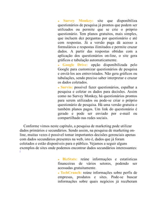 Survey Monkey: site que disponibiliza
questionários de pesquisa já prontos que podem ser
utilizados ou permite que se crie o próprio
questionário. Tem planos gratuitos, mais simples,
que incluem dez perguntas por questionário e até
cem respostas. Já a versão paga dá acesso a
formulários e respostas ilimitados e permite cruzar
dados. A partir das respostas obtidas com a
aplicação dos questionários on-line, o site gera
gráficos e tabulação automaticamente.
Google Drive: opção disponibilizada pelo
Google para customizar questionários de pesquisa
e enviá-los aos entrevistados. Não gera gráficos ou
tabulações, sendo preciso saber interpretar e cruzar
os dados coletados.
Survio: possível fazer questionários, espalhar a
pesquisa e coletar os dados para decisões. Assim
como no Survey Monkey, há questionários prontos
para serem utilizados ou pode-se criar o próprio
questionário de pesquisa. Há uma versão gratuita e
também planos pagos. Um link do questionário é
gerado e pode ser enviado por e-mail ou
compartilhado nas redes sociais.
Conforme vimos neste capítulo, a pesquisa de marketing pode utilizar
dados primários e secundários. Sendo assim, na pesquisa de marketing on-
line, muitas vezes é possível tomar importantes decisões gerenciais apenas
com dados secundários presentes na web, isto é, dados que já foram
coletados e estão disponíveis para o público. Vejamos a seguir alguns
exemplos de sites onde podemos encontrar dados secundários interessantes:
7
BizStats: reúne informações e estatísticas
financeiras de vários setores, podendo ser
acessadas gratuitamente.
TechCrunch: reúne informações sobre perfis de
empresas, produtos e sites. Pode-se buscar
informações sobre quais negócios já receberam
 