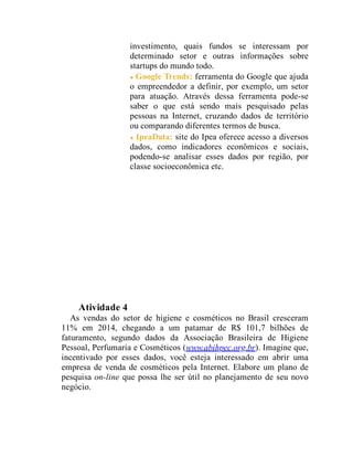 investimento, quais fundos se interessam por
determinado setor e outras informações sobre
startups do mundo todo.
Google Trends: ferramenta do Google que ajuda
o empreendedor a definir, por exemplo, um setor
para atuação. Através dessa ferramenta pode-se
saber o que está sendo mais pesquisado pelas
pessoas na Internet, cruzando dados de território
ou comparando diferentes termos de busca.
IpeaData: site do Ipea oferece acesso a diversos
dados, como indicadores econômicos e sociais,
podendo-se analisar esses dados por região, por
classe socioeconômica etc.
Teste seus conhecimentos
Atividade 4
As vendas do setor de higiene e cosméticos no Brasil cresceram
11% em 2014, chegando a um patamar de R$ 101,7 bilhões de
faturamento, segundo dados da Associação Brasileira de Higiene
Pessoal, Perfumaria e Cosméticos (www.abihpec.org.br). Imagine que,
incentivado por esses dados, você esteja interessado em abrir uma
empresa de venda de cosméticos pela Internet. Elabore um plano de
pesquisa on-line que possa lhe ser útil no planejamento de seu novo
negócio.
 