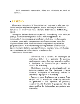 Você encontrará comentários sobre esta atividade no final do
capítulo.
RESUMO
Vimos neste capítulo que é fundamental para os gestores, sobretudo para
os que desejam empreender algo novo, buscar informações no mercado.
Para ajudá-los nessa busca existe o Sistema de Informação de Marketing
(SIM).
Como parte do SIM, destacamos a pesquisa de marketing, que é a função
que liga o consumidor ao profissional de marketing por meio da
informação. A pesquisa deve ser usada para identificar oportunidades e
problemas no mercado, e para monitorar o desempenho do marketing.
Alguns cuidados éticos precisam ser tomados para que o processo de
pesquisa aconteça da melhor forma possível para todos os envolvidos. O
desenvolvimento da tecnologia de informação trouxe novas possibilidades
para pesquisa de marketing, como a pesquisa on-line.
Certifique-se de que você:
Reconhece que o sistema de informação de
marketing (SIM) é o conjunto de pessoas,
equipamentos e procedimentos para coleta, análise
e divulgação de informações para tomada de
decisão em marketing.
Identifica os conceitos e a interligação entre os
quatro componentes do SIM: sistema de registros
internos, inteligência de marketing, análise de
informação e pesquisa de marketing.
Reconhece mais detalhadamente as quatro fases
do processo de pesquisa de marketing: definição
do problema e dos objetivos da pesquisa;
desenvolvimento do plano de pesquisa; coleta de
dados; análise das informações; apresentação dos
resultados.
 