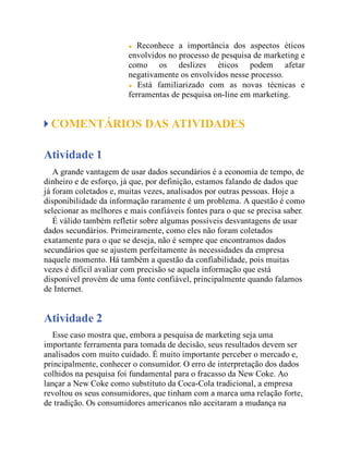 Reconhece a importância dos aspectos éticos
envolvidos no processo de pesquisa de marketing e
como os deslizes éticos podem afetar
negativamente os envolvidos nesse processo.
Está familiarizado com as novas técnicas e
ferramentas de pesquisa on-line em marketing.
COMENTÁRIOS DAS ATIVIDADES
Atividade 1
A grande vantagem de usar dados secundários é a economia de tempo, de
dinheiro e de esforço, já que, por definição, estamos falando de dados que
já foram coletados e, muitas vezes, analisados por outras pessoas. Hoje a
disponibilidade da informação raramente é um problema. A questão é como
selecionar as melhores e mais confiáveis fontes para o que se precisa saber.
É válido também refletir sobre algumas possíveis desvantagens de usar
dados secundários. Primeiramente, como eles não foram coletados
exatamente para o que se deseja, não é sempre que encontramos dados
secundários que se ajustem perfeitamente às necessidades da empresa
naquele momento. Há também a questão da confiabilidade, pois muitas
vezes é difícil avaliar com precisão se aquela informação que está
disponível provém de uma fonte confiável, principalmente quando falamos
de Internet.
Atividade 2
Esse caso mostra que, embora a pesquisa de marketing seja uma
importante ferramenta para tomada de decisão, seus resultados devem ser
analisados com muito cuidado. É muito importante perceber o mercado e,
principalmente, conhecer o consumidor. O erro de interpretação dos dados
colhidos na pesquisa foi fundamental para o fracasso da New Coke. Ao
lançar a New Coke como substituto da Coca-Cola tradicional, a empresa
revoltou os seus consumidores, que tinham com a marca uma relação forte,
de tradição. Os consumidores americanos não aceitaram a mudança na
 