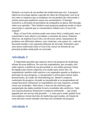 fórmula e na marca de um produto tão tradicional para eles. A pesquisa
objetivou investigar apenas a questão do sabor do refrigerante, sem levar
em conta os impactos que as mudanças em um produto tão relacionado à
cultura americana poderiam causar nos consumidores. É bastante
ilustrativa a afirmação do presidente da companhia na época, Don Keough,
sobre esse episódio: “Nem dinheiro nem pesquisas puderam medir os laços
emocionais e a paixão que os consumidores tinham com a Coca-Cola
original.”
Hoje, a Coca-Cola continua sendo uma marca forte e tradicional, mas o
consumidor é mais aberto a novidades e extensões de marca. Podemos
observar, na empresa Coca-Cola e em diversas outras, lançamentos de
produtos com diferentes sabores, com vitaminas, sem açúcar etc., cada um
buscando atender a um segmento diferente de mercado. Entretanto, para
uma marca tradicional como a Coca-Cola, mexer na fórmula de seu
principal produto ainda pode ser arriscado.
Atividade 3
É importante perceber que aspectos éticos em pesquisa de marketing
afetam diversos públicos. No caso dos respondentes, por exemplo, eles
estão sujeitos à quebra de sua privacidade se seus dados pessoais forem
divulgados para outras empresas e/ou usados para outros fins. Os
respondentes também estão sujeitos a ser enganados quando se dispõem a
participar de uma pesquisa, e o pesquisador a utiliza para realizar ações
promocionais, de venda, de telemarketing etc. Quanto à empresa
contratante da pesquisa, ela pode ser prejudicada se os pesquisadores de
campo buscarem influenciar os respondentes em suas respostas, criando
vieses nos resultados. Além disso, o mau uso da estatística para
manipulação dos dados também levará a resultados não confiáveis. Tudo
isso causará prejuízos financeiros à empresa contratante — que estará
pagando por um serviço mal prestado — e, mais grave ainda, poderá levar
essa empresa a tomar decisões de marketing equivocadas, em função de
essas decisões serem tomadas com base nos resultados de pesquisa.
Atividade 4
 