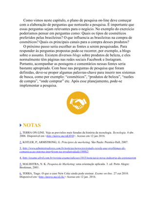 Como vimos neste capítulo, o plano de pesquisa on-line deve começar
com a elaboração de perguntas que nortearão a pesquisa. É importante que
essas perguntas sejam relevantes para o negócio. No exemplo do exercício
poderíamos pensar em perguntas como: Quais os tipos de cosméticos
preferidos pelas brasileiras? O que influencia as brasileiras na compra de
cosméticos? Quais os principais canais para a compra desses produtos?
O próximo passo seria escolher as fontes a serem pesquisadas. Para
responder às perguntas propostas pode-se recorrer, por exemplo, a blogs
sobre o assunto. Existem diversos blogs sobre produtos de beleza, e eles
normalmente têm páginas nas redes sociais Facebook e Instagram.
Portanto, acompanhar as postagens e comentários nessas fontes seria
bastante apropriado. Com base nas perguntas de pesquisa que foram
definidas, deve-se propor algumas palavras-chave para inserir nos sistemas
de busca, como por exemplo: “cosméticos”, “produtos de beleza”, “razões
de compra”, “onde comprar” etc. Após esse planejamento, pode-se
implementar a pesquisa.
NOTAS
1. TERRA ON-LINE. Veja as previsões mais furadas da história da tecnologia. Tecnologia. 4 abr.
2006. Disponível em <http://migre.me/sKXVO>. Acesso em 12 jan 2016.
2. KOTLER, P.; ARMSTRONG, G. Princípios de marketing. São Paulo: Prentice-Hall, 2007.
3. http://www.administradores.com.br/noticias/negocios/estudo-revela-que-problemas-de-
comunicacao-interna-interferem-na-produtividade/19002/
4. http://exame.abril.com.br/revista-exame/edicoes/1015/noticias/a-nova-industria-da-espionagem
5. MALHOTRA, N. K. Pesquisa de Marketing: uma orientação aplicada. 3. ed. Porto Alegre:
Bookman, 2001.
6. TERRA, Tiago. O que o caso New Coke ainda pode ensinar. Exame on-line. 27 out 2010.
Disponível em <http://migre.me/sL1kc> Acesso em 12 jan. 2016.
 