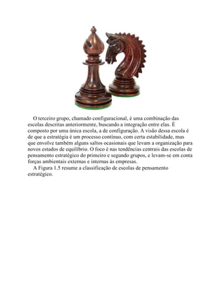 O terceiro grupo, chamado configuracional, é uma combinação das
escolas descritas anteriormente, buscando a integração entre elas. É
composto por uma única escola, a de configuração. A visão dessa escola é
de que a estratégia é um processo contínuo, com certa estabilidade, mas
que envolve também alguns saltos ocasionais que levam a organização para
novos estados de equilíbrio. O foco é nas tendências centrais das escolas de
pensamento estratégico do primeiro e segundo grupos, e levam-se em conta
forças ambientais externas e internas às empresas.
A Figura 1.5 resume a classificação de escolas de pensamento
estratégico.
 