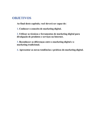 OBJETIVOS
Ao final deste capítulo, você deverá ser capaz de:
1. Conhecer o conceito de marketing digital.
2. Utilizar as técnicas e ferramentas de marketing digital para
divulgação de produtos e serviços na Internet.
3. Reconhecer as diferenças entre o marketing digital e o
marketing tradicional.
4. Apresentar as novas tendências e práticas do marketing digital.
 