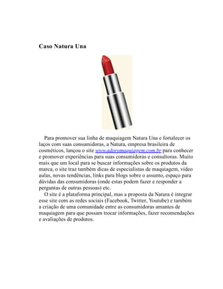 Caso Natura Una
Para promover sua linha de maquiagem Natura Una e fortalecer os
laços com suas consumidoras, a Natura, empresa brasileira de
cosméticos, lançou o site www.adoromaquiagem.com.br para conhecer
e promover experiências para suas consumidoras e consultoras. Muito
mais que um local para se buscar informações sobre os produtos da
marca, o site traz também dicas de especialistas de maquiagem, vídeo
aulas, novas tendências, links para blogs sobre o assunto, espaço para
dúvidas das consumidoras (onde estas podem fazer e responder a
perguntas de outras pessoas) etc.
O site é a plataforma principal, mas a proposta da Natura é integrar
esse site com as redes sociais (Facebook, Twitter, Youtube) e também
a criação de uma comunidade entre as consumidoras amantes de
maquiagem para que possam trocar informações, fazer recomendações
e avaliações de produtos.
 