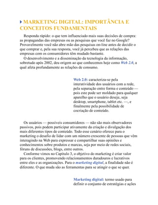 MARKETING DIGITAL: IMPORTÂNCIA E
CONCEITOS FUNDAMENTAIS
Responda rápido: o que tem influenciado mais suas decisões de compra:
as propagandas das empresas ou as pesquisas que você faz no Google?
Provavelmente você não abre mão das pesquisas on-line antes de decidir o
que comprar e, pela sua resposta, você já percebeu que as relações das
empresas com os consumidores têm mudado bastante.
O desenvolvimento e a disseminação da tecnologia da informação,
sobretudo após 2002, deu origem ao que conhecemos hoje como Web 2.0, a
qual afeta profundamente as relações de consumo.
Web 2.0: caracteriza-se pela
interatividade dos usuários com a rede,
pela separação entre forma e conteúdo —
pois este pode ser moldado para qualquer
aparelho que o usuário deseje, seja
desktop, smartphone, tablet etc. —, e
finalmente pela possibilidade de
cocriação de conteúdo.
Os usuários — possíveis consumidores — não são mais observadores
passivos, pois podem participar ativamente da criação e divulgação dos
mais diferentes tipos de conteúdo. Todo esse cenário oferece para o
marketing o desafio de lidar com um número crescente de pessoas que vêm
interagindo na Web para expressar e compartilhar suas opiniões e
conhecimentos sobre produtos e marcas, seja por meio de redes sociais,
fóruns de discussões, blogs, entre outros.
Conforme vimos no Capítulo 3, o objetivo do marketing é criar valor
para os clientes, promovendo relacionamentos duradouros e lucrativos
entre eles e as organizações. Para o marketing digital, a finalidade não é
diferente. O que muda são as ferramentas para se atingir o que se quer.
Marketing digital: termo usado para
definir o conjunto de estratégias e ações
 