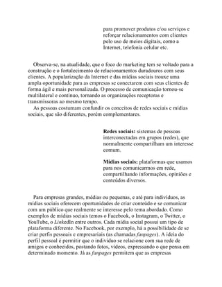 para promover produtos e/ou serviços e
reforçar relacionamentos com clientes
pelo uso de meios digitais, como a
Internet, telefonia celular etc.
Observa-se, na atualidade, que o foco do marketing tem se voltado para a
construção e o fortalecimento de relacionamentos duradouros com seus
clientes. A popularização da Internet e das mídias sociais trouxe uma
ampla oportunidade para as empresas se conectarem com seus clientes de
forma ágil e mais personalizada. O processo de comunicação tornou-se
multilateral e contínuo, tornando as organizações receptoras e
transmissoras ao mesmo tempo.
As pessoas costumam confundir os conceitos de redes sociais e mídias
sociais, que são diferentes, porém complementares.
Redes sociais: sistemas de pessoas
interconectadas em grupos (redes), que
normalmente compartilham um interesse
comum.
Mídias sociais: plataformas que usamos
para nos comunicarmos em rede,
compartilhando informações, opiniões e
conteúdos diversos.
Para empresas grandes, médias ou pequenas, e até para indivíduos, as
mídias sociais oferecem oportunidades de criar conteúdo e se comunicar
com um público que realmente se interesse pelo tema abordado. Como
exemplos de mídias sociais temos o Facebook, o Instagram, o Twitter, o
YouTube, o LinkedIn entre outros. Cada mídia social possui um tipo de
plataforma diferente. No Facebook, por exemplo, há a possibilidade de se
criar perfis pessoais e empresariais (as chamadas fanpages). A ideia do
perfil pessoal é permitir que o indivíduo se relacione com sua rede de
amigos e conhecidos, postando fotos, vídeos, expressando o que pensa em
determinado momento. Já as fanpages permitem que as empresas
 