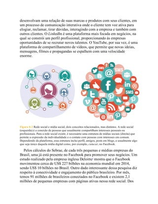desenvolvam uma relação de suas marcas e produtos com seus clientes, em
um processo de comunicação interativa onde o cliente tem voz ativa para
elogiar, reclamar, tirar dúvidas, interagindo com a empresa e também com
outros clientes. O LinkedIn é uma plataforma mais focada em negócios, na
qual se constrói um perfil profissional, proporcionando às empresas
oportunidades de se recrutar novos talentos. O YouTube, por sua vez, é uma
plataforma de compartilhamento de vídeos, que permite que novas ideias,
mensagens, filmes e propagandas se espalhem com uma velocidade
enorme.
Figura 8.2 Rede social e mídia social, dois conceitos relacionados, mas distintos. A rede social
(esquerda) é a conexão de pessoas que usualmente compartilham interesses pessoais ou
profissionais. Para a rede social existir, é necessário uma estrutura de mídias sociais (direita) que
permite a expressão da individualidade e o contato com pessoas com interesses em comum.
Dependendo da plataforma, essa estrutura inclui perfil, amigos, posts em blogs, e usualmente algo
que seja único daquela mídia digital como, por exemplo, cutucar, no Facebook.
Pelos cálculos do Sebrae, de cada três pequenas e médias empresas do
Brasil, uma já está presente no Facebook para promover seus negócios. Um
estudo realizado pela empresa inglesa Deloitte1
mostra que o Facebook
movimentou cerca de US$ 227 bilhões na economia mundial em 2014,
sendo US$ 10 bilhões no Brasil. Outro dado interessante dessa pesquisa diz
respeito à conectividade e engajamento do público brasileiro. Por mês,
temos 91 milhões de brasileiros conectados no Facebook e existem 2,1
milhões de pequenas empresas com páginas ativas nessa rede social. Dos
 