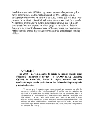 brasileiros conectados, 80% interagem com os conteúdos postados pelos
perfis corporativos, sendo a média mundial de 70%. Outra pesquisa,
divulgada pelo Facebook em fevereiro de 2015,2
mostra que essa rede social
já conta com mais de dois milhões de anunciantes ativos em todo o mundo.
No semestre anterior, havia 1,5 milhão de anunciantes, o que indica um
crescimento bastante expressivo. Nesse grupo de anunciantes, deve-se
destacar a participação das pequenas e médias empresas, que enxergam na
rede social uma grande e acessível oportunidade de comunicação com seu
público.
Teste seus conhecimentos
Atividade 1
Em 2003 – portanto, antes do início de mídias sociais como
Facebook, Instagram e Twitter – o ex-COO (Chief Operating
Officer) da Coca-Cola, Steven J. Heyer, declarou em uma
conferência que reunia profissionais das indústrias de propaganda
e entretenimento:
“O que eu vejo é uma magnitude e uma urgência de mudanças que não são
meramente evolutivas, são ‘transformacionais’. É melhor que os executivos de
marketing e de mídia aqui presentes reconheçam que os anunciantes não vã o
conseguir usar a TV para estabelecer uma comunicação poderosa e conectada com
seus clientes. (…) Mas… Para onde vamos? Para longe da TV como a mídia
principal. Porque no mercado de hoje, apenas os ingênuos confundem presença com
impacto. Há pouco eu mencionei a erosão dos mercados de massa. Os mercados
estão dando lugar a redes. E numa economia de rede, ideias, conceitos e imagens sã o
os í tens com real valor. (…)”
 