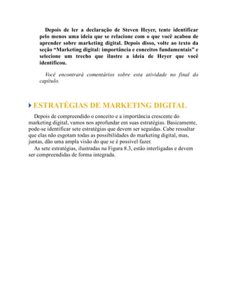 Depois de ler a declaração de Steven Heyer, tente identificar
pelo menos uma ideia que se relacione com o que você acabou de
aprender sobre marketing digital. Depois disso, volte ao texto da
seção “Marketing digital: importância e conceitos fundamentais” e
selecione um trecho que ilustre a ideia de Heyer que você
identificou.
Você encontrará comentários sobre esta atividade no final do
capítulo.
ESTRATÉGIAS DE MARKETING DIGITAL
Depois de compreendido o conceito e a importância crescente do
marketing digital, vamos nos aprofundar em suas estratégias. Basicamente,
pode-se identificar sete estratégias que devem ser seguidas. Cabe ressaltar
que elas não esgotam todas as possibilidades do marketing digital, mas,
juntas, dão uma ampla visão do que se é possível fazer.
As sete estratégias, ilustradas na Figura 8.3, estão interligadas e devem
ser compreendidas de forma integrada.
 