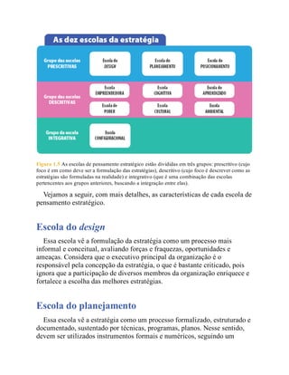 Figura 1.5 As escolas de pensamento estratégico estão divididas em três grupos: prescritivo (cujo
foco é em como deve ser a formulação das estratégias), descritivo (cujo foco é descrever como as
estratégias são formuladas na realidade) e integrativo (que é uma combinação das escolas
pertencentes aos grupos anteriores, buscando a integração entre elas).
Vejamos a seguir, com mais detalhes, as características de cada escola de
pensamento estratégico.
Escola do design
Essa escola vê a formulação da estratégia como um processo mais
informal e conceitual, avaliando forças e fraquezas, oportunidades e
ameaças. Considera que o executivo principal da organização é o
responsável pela concepção da estratégia, o que é bastante criticado, pois
ignora que a participação de diversos membros da organização enriquece e
fortalece a escolha das melhores estratégias.
Escola do planejamento
Essa escola vê a estratégia como um processo formalizado, estruturado e
documentado, sustentado por técnicas, programas, planos. Nesse sentido,
devem ser utilizados instrumentos formais e numéricos, seguindo um
 