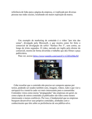 referência de links para a página da empresa, e é replicado por diversas
pessoas nas redes sociais, resultando em maior exposição da marca.
Um exemplo de marketing de conteúdo é o vídeo “por trás das
cenas”, divulgado pela Microsoft, e que mostra como foi feito o
comercial de divulgação do tablet “Surface Pro 3”, sem cortes, ao
longo de trinta segundos. O vídeo, narrado em inglês pelo diretor do
comercial, mostra de forma divertida o trabalho que deu filmar a peça
publicitária.
Para ver, acesse https://www.youtube.com/watch?v=C3H-h36heN4
Cabe ressaltar que o conteúdo não precisa ser composto apenas por
textos, podendo ser usados também sons, imagens, vídeos, tudo o que vier a
enriquecê-lo e torná-lo cada vez mais interessante para o consumidor.
Conteúdos vistos como meras “propagandas” das empresas em geral, ou
como cópias de outros conteúdos já publicados são tidos como menos
interessante e menos confiáveis. Por isso, é fundamental que as empresas
busquem desenvolver seus próprios conteúdos, alinhadas com o
conhecimento que têm sobre as preferências de seu público-alvo.
 