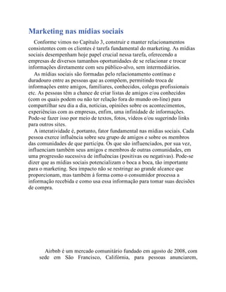 Marketing nas mídias sociais
Conforme vimos no Capítulo 3, construir e manter relacionamentos
consistentes com os clientes é tarefa fundamental do marketing. As mídias
sociais desempenham hoje papel crucial nessa tarefa, oferecendo a
empresas de diversos tamanhos oportunidades de se relacionar e trocar
informações diretamente com seu público-alvo, sem intermediários.
As mídias sociais são formadas pelo relacionamento contínuo e
duradouro entre as pessoas que as compõem, permitindo troca de
informações entre amigos, familiares, conhecidos, colegas profissionais
etc. As pessoas têm a chance de criar listas de amigos e/ou conhecidos
(com os quais podem ou não ter relação fora do mundo on-line) para
compartilhar seu dia a dia, notícias, opiniões sobre os acontecimentos,
experiências com as empresas, enfim, uma infinidade de informações.
Pode-se fazer isso por meio de textos, fotos, vídeos e/ou sugerindo links
para outros sites.
A interatividade é, portanto, fator fundamental nas mídias sociais. Cada
pessoa exerce influência sobre seu grupo de amigos e sobre os membros
das comunidades de que participa. Os que são influenciados, por sua vez,
influenciam também seus amigos e membros de outras comunidades, em
uma progressão sucessiva de influências (positivas ou negativas). Pode-se
dizer que as mídias sociais potencializam o boca a boca, tão importante
para o marketing. Seu impacto não se restringe ao grande alcance que
proporcionam, mas também à forma como o consumidor processa a
informação recebida e como usa essa informação para tomar suas decisões
de compra.
Airbnb é um mercado comunitário fundado em agosto de 2008, com
sede em São Francisco, Califórnia, para pessoas anunciarem,
 