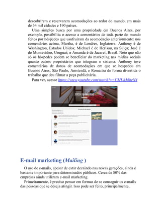 descobrirem e reservarem acomodações ao redor do mundo, em mais
de 34 mil cidades e 190 países.
Uma simples busca por uma propriedade em Buenos Aires, por
exemplo, possibilita o acesso a comentários de toda parte do mundo
feitos por hóspedes que usufruíram da acomodação anteriormente: nos
comentários acima, Martha, é de Londres, Inglaterra; Anthony é de
Washington, Estados Unidos; Michael é de Herisau, na Suiça; José é
de Montevídeo, Uruguai; e Amanda é de Jacareí, Brasil. Note que não
só os hóspedes podem se beneficiar do marketing nas mídias sociais
quanto outros proprietários que integram o sistema: Anthony teve
comentários de donos de acomodações em que se hospedou em
Buenos Aires, São Paulo, Amsterdã, e Roma.tra de forma divertida o
trabalho que deu filmar a peça publicitária.
Para ver, acesse https://www.youtube.com/watch?v=C3H-h36heN4
E-mail marketing (Mailing )
O uso de e-mails, apesar de estar decaindo nas novas gerações, ainda é
bastante importante para determinados públicos. Cerca de 80% das
empresas ainda utilizam e-mail marketing.
Primeiramente, é preciso pensar em formas de se conseguir os e-mails
das pessoas que se deseja atingir. Isso pode ser feito, principalmente,
 