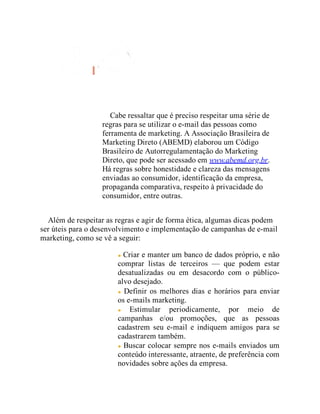 Cabe ressaltar que é preciso respeitar uma série de
regras para se utilizar o e-mail das pessoas como
ferramenta de marketing. A Associação Brasileira de
Marketing Direto (ABEMD) elaborou um Código
Brasileiro de Autorregulamentação do Marketing
Direto, que pode ser acessado em www.abemd.org.br.
Há regras sobre honestidade e clareza das mensagens
enviadas ao consumidor, identificação da empresa,
propaganda comparativa, respeito à privacidade do
consumidor, entre outras.
Além de respeitar as regras e agir de forma ética, algumas dicas podem
ser úteis para o desenvolvimento e implementação de campanhas de e-mail
marketing, como se vê a seguir:
Criar e manter um banco de dados próprio, e não
comprar listas de terceiros — que podem estar
desatualizadas ou em desacordo com o público-
alvo desejado.
Definir os melhores dias e horários para enviar
os e-mails marketing.
Estimular periodicamente, por meio de
campanhas e/ou promoções, que as pessoas
cadastrem seu e-mail e indiquem amigos para se
cadastrarem também.
Buscar colocar sempre nos e-mails enviados um
conteúdo interessante, atraente, de preferência com
novidades sobre ações da empresa.
 