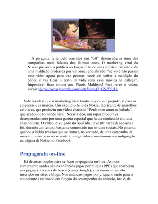 A pergunta feita pelo narrador em “off” desencadeava uma das
campanhas mais faladas dos últimos anos. O marketing viral da
Nissan provoca o público ao lançar mão de uma música irritante e de
uma maldição proferida por um pônei endiabrado: “se você não passar
esse vídeo agora para dez pessoas, você vai sofrer a maldição do
pônei, e vai ficar o resto da vida com essa música na cabeça”.
Impossível ficar imune aos Pôneis Malditos! Para rever o vídeo,
acesse: https://www.youtube.com/watch?v=X3yGSJE53kU
Vale ressaltar que o marketing viral também pode ser prejudicial para as
empresas e as marcas. Um exemplo foi o da Nokia, fabricante de aparelhos
celulares, que produziu um vídeo chamado “Perdi meu amor na balada”,
que acabou se tornando viral. Nesse vídeo, um rapaz procurava
desesperadamente por uma garota especial que havia conhecido em uma
casa noturna. O vídeo, divulgado no YouTube, teve milhares de acessos e
foi, durante um tempo, bastante comentado nas mídias sociais. No entanto,
quando a Nokia revelou que se tratava, na verdade, de uma campanha da
marca, muitas pessoas se sentiram enganadas e mostraram sua indignação
na página da Nokia no Facebook.
Propaganda on-line
Há diversas opções para se fazer propaganda on-line. As mais
comumente usadas são os anúncios pagos por clique (PPC) que aparecem
nas páginas dos sites de busca (como Google), e os banners que são
inseridos em sites e blogs. Nos anúncios pagos por clique, o custo para o
anunciante é estimado em função do desempenho do anúncio, isto é, de
 