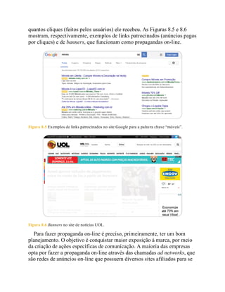 quantos cliques (feitos pelos usuários) ele recebeu. As Figuras 8.5 e 8.6
mostram, respectivamente, exemplos de links patrocinados (anúncios pagos
por cliques) e de banners, que funcionam como propagandas on-line.
Figura 8.5 Exemplos de links patrocinados no site Google para a palavra chave “móveis”.
Figura 8.6 Banners no site de notícias UOL.
Para fazer propaganda on-line é preciso, primeiramente, ter um bom
planejamento. O objetivo é conquistar maior exposição à marca, por meio
da criação de ações específicas de comunicação. A maioria das empresas
opta por fazer a propaganda on-line através das chamadas ad networks, que
são redes de anúncios on-line que possuem diversos sites afiliados para se
 