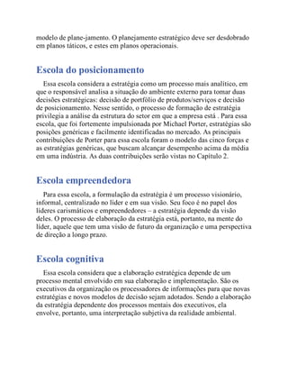 modelo de plane-jamento. O planejamento estratégico deve ser desdobrado
em planos táticos, e estes em planos operacionais.
Escola do posicionamento
Essa escola considera a estratégia como um processo mais analítico, em
que o responsável analisa a situação do ambiente externo para tomar duas
decisões estratégicas: decisão de portfólio de produtos/serviços e decisão
de posicionamento. Nesse sentido, o processo de formação de estratégia
privilegia a análise da estrutura do setor em que a empresa está . Para essa
escola, que foi fortemente impulsionada por Michael Porter, estratégias são
posições genéricas e facilmente identificadas no mercado. As principais
contribuições de Porter para essa escola foram o modelo das cinco forças e
as estratégias genéricas, que buscam alcançar desempenho acima da média
em uma indústria. As duas contribuições serão vistas no Capítulo 2.
Escola empreendedora
Para essa escola, a formulação da estratégia é um processo visionário,
informal, centralizado no líder e em sua visão. Seu foco é no papel dos
líderes carismáticos e empreendedores – a estratégia depende da visão
deles. O processo de elaboração da estratégia está, portanto, na mente do
líder, aquele que tem uma visão de futuro da organização e uma perspectiva
de direção a longo prazo.
Escola cognitiva
Essa escola considera que a elaboração estratégica depende de um
processo mental envolvido em sua elaboração e implementação. São os
executivos da organização os processadores de informações para que novas
estratégias e novos modelos de decisão sejam adotados. Sendo a elaboração
da estratégia dependente dos processos mentais dos executivos, ela
envolve, portanto, uma interpretação subjetiva da realidade ambiental.
 