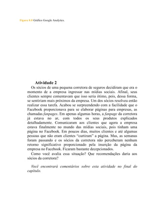 Figura 8.8 Gráfico Google Analytics.
Teste seus conhecimentos
Atividade 2
Os sócios de uma pequena corretora de seguros decidiram que era o
momento de a empresa ingressar nas mídias sociais. Afinal, seus
clientes sempre comentavam que isso seria ótimo, pois, dessa forma,
se sentiriam mais próximos da empresa. Um dos sócios resolveu então
realizar essa tarefa. Acabou se surpreendendo com a facilidade que o
Facebook proporcionava para se elaborar páginas para empresas, as
chamadas fanpages. Em apenas algumas horas, a fanpage da corretora
já estava no ar, com todos os seus produtos explicados
detalhadamente. Comunicaram aos clientes que agora a empresa
estava finalmente no mundo das mídias sociais, pois tinham uma
página no Facebook. Em poucos dias, muitos clientes e até algumas
pessoas que não eram clientes “curtiram” a página. Mas, as semanas
foram passando e os sócios da corretora não perceberam nenhum
retorno significativo proporcionado pela inserção da página da
empresa no Facebook. Ficaram bastante decepcionados.
Como você avalia essa situação? Que recomendações daria aos
sócios da corretora?
Você encontrará comentários sobre esta atividade no final do
capítulo.
 