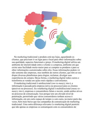 No marketing tradicional o produto está nas lojas, aguardando os
clientes, que precisam ir ou ligar para o local para obter informações sobre
sua qualidade, aspectos funcionais e preço. O marketing digital utiliza um
ambiente de interatividade entre o cliente e a empresa, ambiente em que
existe uma facilidade muito maior para se comprar os produtos e para se
obter informações customizadas sobre eles. Essas informações podem vir
não somente das empresas, mas também de outros clientes, que têm ao seu
dispor diversas plataformas para elogiar, reclamar, divulgar suas
experiências de compra. Dessa forma, o marketing digital reduz custos e
transforma as vendas em ações mais rápidas e convenientes.
O marketing tradicional é unidirecional (one-to-many), isto é, a
informação é passada pela empresa (ativa no processo) para os clientes
(passivos no processo). Já o marketing digital é multidirecional (many-to-
many), isto é, empresas e consumidores falam e ouvem, sendo ambos ativos
no processo de comunicação. Isso porque tem um elevado nível de
penetração, permitindo que vários consumidores tenham acesso à
informação, em um curto espaço de tempo e a um custo, na maior parte das
vezes, bem mais baixo que nas campanhas de comunicação do marketing
tradicional. Uma outra diferença relevante é o marketing digital permitir
que não apenas as empresas se comuniquem com os consumidores de
 