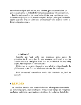 maneira mais rápida e interativa, mas também que os consumidores se
comuniquem entre si, podendo formar comunidades de interesse comum.
Por fim, cabe ressaltar que o marketing digital abre caminho para que
empresas de qualquer porte possam competir de igual para igual, bastando
apenas que estas estejam dispostas a aprender sobre seus clientes e sobre as
ferramentas disponíveis.
Teste seus conhecimentos
Atividade 3
Suponha que você tenha sido contratado como gestor de
comunicação de marketing de uma empresa tradicional, e precisa
convencê-los das vantagens de se usar as ferramentas do marketing
digital. Que argumentos você utilizaria?
Utilize um argumento financeiro, um relativo à identificação do
público-alvo e, por fim, um relativo ao controle dos resultados.
Você encontrará comentários sobre esta atividade no final do
capítulo.
RESUMO
Os conceitos apresentados nesta aula formam a base para compreensão
do marketing digital, suas estratégias e principais diferenças em relação ao
marketing tradicional. As principais estratégias do marketing digital são:
 