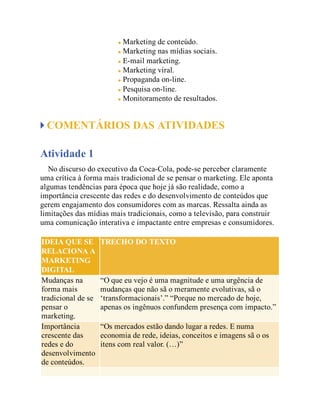 Marketing de conteúdo.
Marketing nas mídias sociais.
E-mail marketing.
Marketing viral.
Propaganda on-line.
Pesquisa on-line.
Monitoramento de resultados.
COMENTÁRIOS DAS ATIVIDADES
Atividade 1
No discurso do executivo da Coca-Cola, pode-se perceber claramente
uma crítica à forma mais tradicional de se pensar o marketing. Ele aponta
algumas tendências para época que hoje já são realidade, como a
importância crescente das redes e do desenvolvimento de conteúdos que
gerem engajamento dos consumidores com as marcas. Ressalta ainda as
limitações das mídias mais tradicionais, como a televisão, para construir
uma comunicação interativa e impactante entre empresas e consumidores.
IDEIA QUE SE
RELACIONA A
MARKETING
DIGITAL
TRECHO DO TEXTO
Mudanças na
forma mais
tradicional de se
pensar o
marketing.
“O que eu vejo é uma magnitude e uma urgência de
mudanças que não sã o meramente evolutivas, sã o
‘transformacionais’.” “Porque no mercado de hoje,
apenas os ingênuos confundem presença com impacto.”
Importância
crescente das
redes e do
desenvolvimento
de conteúdos.
“Os mercados estão dando lugar a redes. E numa
economia de rede, ideias, conceitos e imagens sã o os
itens com real valor. (…)”
 