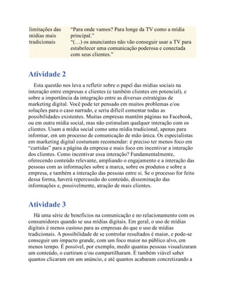 limitações das
mídias mais
tradicionais
“Para onde vamos? Para longe da TV como a mídia
principal.”
“(…) os anunciantes não vão conseguir usar a TV para
estabelecer uma comunicação poderosa e conectada
com seus clientes.”
Atividade 2
Esta questão nos leva a refletir sobre o papel das mídias sociais na
interação entre empresas e clientes (e também clientes em potencial), e
sobre a importância da integração entre as diversas estratégias de
marketing digital. Você pode ter pensado em muitos problemas e/ou
soluções para o caso narrado, e seria difícil comentar todas as
possibilidades existentes. Muitas empresas mantêm páginas no Facebook,
ou em outra mídia social, mas não estimulam qualquer interação com os
clientes. Usam a mídia social como uma mídia tradicional, apenas para
informar, em um processo de comunicação de mão única. Os especialistas
em marketing digital costumam recomendar: é preciso ter menos foco em
“curtidas” para a página da empresa e mais foco em incentivar a interação
dos clientes. Como incentivar essa interação? Fundamentalmente,
oferecendo conteúdo relevante, ampliando o engajamento e a interação das
pessoas com as informações sobre a marca, sobre os produtos e sobre a
empresa, e também a interação das pessoas entre si. Se o processo for feito
dessa forma, haverá repercussão do conteúdo, disseminação das
informações e, possivelmente, atração de mais clientes.
Atividade 3
Há uma série de benefícios na comunicação e no relacionamento com os
consumidores quando se usa mídias digitais. Em geral, o uso de mídias
digitais é menos custoso para as empresas do que o uso de mídias
tradicionais. A possibilidade de se controlar resultados é maior, e pode-se
conseguir um impacto grande, com um foco maior no público alvo, em
menos tempo. É possível, por exemplo, medir quantas pessoas visualizaram
um conteúdo, o curtiram e/ou compartilharam. É também viável saber
quantos clicaram em um anúncio, e até quantos acabaram concretizando a
 