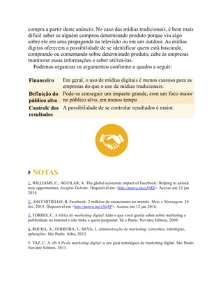 compra a partir deste anúncio. No caso das mídias tradicionais, é bem mais
difícil saber se alguém comprou determinado produto porque viu algo
sobre ele em uma propaganda na televisão ou em um outdoor. As mídias
digitas oferecem a possibilidade de se identificar quem está buscando,
comprando ou comentando sobre determinado produto, cabe às empresas
monitorar essas informações e saber utilizá-las.
Podemos organizar os argumentos conforme o quadro a seguir:
Financeiro Em geral, o uso de mídias digitais é menos custoso para as
empresas do que o uso de mídias tradicionais.
Definição do
público alvo
Pode-se conseguir um impacto grande, com um foco maior
no público alvo, em menos tempo
Controle dos
resultados
A possibilidade de se controlar resultados é maior.
NOTAS
1. WILLIAMS, C.; AGUILAR, A. The global economic impact of Facebook: Helping to unlock
new opportunities. Insights Deloitte. Disponível em <http://migre.me/sNfXS>. Acesso em 12 jan
2016.
2. .SACCHITIELLO, B. Facebook: 2 milhões de anunciantes no mundo. Meio e Mensagem. 24
fev. 2015. Disponível em <http://migre.me/sNg8P>. Acesso em 12 jan 2016.
3. TORRES, C. A bíblia do marketing digital: tudo o que você queria saber sobre marketing e
publicidade na Internet e não tinha a quem perguntar. Sã o Paulo: Novatec Editora, 2009.
4. ROCHA, A.; FERREIRA, J.; SILVA, J. Administração de marketing: conceitos, estratégias,
aplicações. São Paulo: Atlas, 2012.
5. VAZ, C. A. Os 8 Ps do marketing digital: o seu guia estratégico de marketing digital. São Paulo:
Novatec Editora, 2011.
 