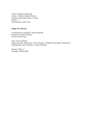Título: Estratégia e Marketing
Autoras: Daniela Abrantes Ferreira
Coleção: Empreendedorismo e Gestão
Edição: 1ª
Normalização: Esther Lück
Equipe de realização
Coordenadora de produção: Natalie Gerhardt
Preparação: Natalie Gerhardt
Revisão: Esther Lück
Capa: Victor Gerhardt
Imagem de capa: Shutterstock - ID da Imagem:114306346; Copyright: AlohaHawaii
Diagramação: Victor Gerhardt e Antonio Hermida
Formato: ePub v.2
Tipologia: Titillium Web
 