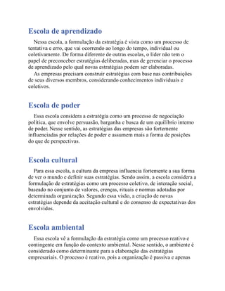 Escola de aprendizado
Nessa escola, a formulação da estratégia é vista como um processo de
tentativa e erro, que vai ocorrendo ao longo do tempo, individual ou
coletivamente. De forma diferente de outras escolas, o líder não tem o
papel de preconceber estratégias deliberadas, mas de gerenciar o processo
de aprendizado pelo qual novas estratégias podem ser elaboradas.
As empresas precisam construir estratégias com base nas contribuições
de seus diversos membros, considerando conhecimentos individuais e
coletivos.
Escola de poder
Essa escola considera a estratégia como um processo de negociação
política, que envolve persuasão, barganha e busca de um equilíbrio interno
de poder. Nesse sentido, as estratégias das empresas são fortemente
influenciadas por relações de poder e assumem mais a forma de posições
do que de perspectivas.
Escola cultural
Para essa escola, a cultura da empresa influencia fortemente a sua forma
de ver o mundo e definir suas estratégias. Sendo assim, a escola considera a
formulação de estratégias como um processo coletivo, de interação social,
baseado no conjunto de valores, crenças, rituais e normas adotadas por
determinada organização. Segundo essa visão, a criação de novas
estratégias depende da aceitação cultural e do consenso de expectativas dos
envolvidos.
Escola ambiental
Essa escola vê a formulação da estratégia como um processo reativo e
contingente em função do contexto ambiental. Nesse sentido, o ambiente é
considerado como determinante para a elaboração das estratégias
empresariais. O processo é reativo, pois a organização é passiva e apenas
 
