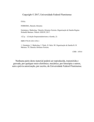 Copyright © 2017, Universidade Federal Fluminense
F383e
FERREIRA, Daniela Abrantes
Estratégia e Marketing / Daniela Abrantes Ferreira. Organização de Sandra Regina
Holanda Mariano. Niterói: EDUFF, 2017.
122 p. – (Coleção Empreendedorismo e Gestão, 2)
ISBN 978-85-228-1256-1
1. Estratégia. 2. Marketing. I. Título. II. Série. III. Organização de Sandra R. H.
Mariano. IV. Daniela Abrantes Ferreira.
CDD – 658.8
Nenhuma parte deste material poderá ser reproduzida, transmitida e
gravada, por qualquer meio eletrônico, mecânico, por fotocópia e outros,
sem a prévia autorização, por escrito, da Universidade Federal Fluminense.
 