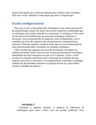 reage à percepção que se tem do ambiente para elaborar suas estratégias.
Para essa escola, ambiente é tudo aquilo que não é a organização.
Escola configuracional
Para essa escola, a formulação das estratégias é vista como um processo
de transformação a partir da síntese das escolas anteriores, enfatizando que
as estratégias têm caráter transitório e contextual. A estratégia é vista como
um processo de transformação que passa por mudanças estruturais e
inovações. Essa escola percebe as empresas como configurações, isto é,
considera que elas são conjuntos de características e comportamentos
coerentes. Somente quando a empresa muda algo em sua configuração há
uma transformação dela, resultando em mudança estratégica.
Cabe ressaltar que qualquer processo de formulação estratégica no
mundo real poderá incluir uma ou mais escolas de pensamento estratégico,
dependendo da atual conjuntura em que vive a empresa. Assim, as dez
escolas de estratégia contribuem para a formação da estratégia de uma
empresa, pois elas se misturam e se complementam, sendo que a estratégia
adotada em determinado momento ou situação deverá ser a que melhor
atende à realidade da empresa.
Teste seus conhecimentos
Atividade 2
Considere a seguinte situação. A empresa X, fabricante de
embalagens para sucos, estava com um grande problema. Seus
 