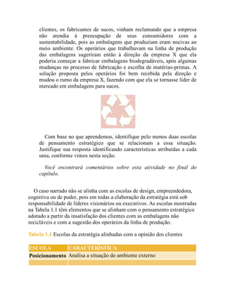 clientes, os fabricantes de sucos, vinham reclamando que a empresa
não atendia à preocupação de seus consumidores com a
sustentabilidade, pois as embalagens que produziam eram nocivas ao
meio ambiente. Os operários que trabalhavam na linha de produção
das embalagens sugeriram então à direção da empresa X que ela
poderia começar a fabricar embalagens biodegradáveis, após algumas
mudanças no processo de fabricação e escolha de matérias-primas. A
solução proposta pelos operários foi bem recebida pela direção e
mudou o rumo da empresa X, fazendo com que ela se tornasse líder de
mercado em embalagens para sucos.
Com base no que aprendemos, identifique pelo menos duas escolas
de pensamento estratégico que se relacionam a essa situação.
Justifique sua resposta identificando características atribuídas a cada
uma, conforme vimos nesta seção.
Você encontrará comentários sobre esta atividade no final do
capítulo.
O caso narrado não se alinha com as escolas de design, empreendedora,
cognitiva ou de poder, pois em todas a elaboração da estratégia está sob
responsabilidade de líderes visionários ou executivos. As escolas mostradas
na Tabela 1.1 têm elementos que se alinham com o pensamento estratégico
adotado a partir da insatisfação dos clientes com as embalagens não
recicláveis e com a sugestão dos operários da linha de produção.
Tabela 1.1 Escolas da estratégia alinhadas com a opinião dos clientes
ESCOLA CARACTERÍSTICA
Posicionamento Analisa a situação do ambiente externo
 