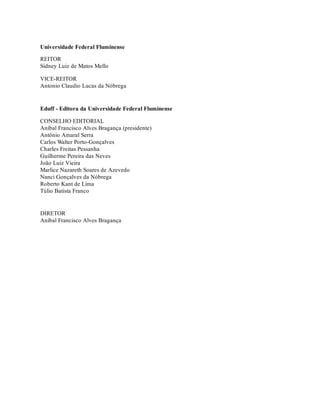 Universidade Federal Fluminense
REITOR
Sidney Luiz de Matos Mello
VICE-REITOR
Antonio Claudio Lucas da Nóbrega
Eduff - Editora da Universidade Federal Fluminense
CONSELHO EDITORIAL
Aníbal Francisco Alves Bragança (presidente)
Antônio Amaral Serra
Carlos Walter Porto-Gonçalves
Charles Freitas Pessanha
Guilherme Pereira das Neves
João Luiz Vieira
Marlice Nazareth Soares de Azevedo
Nanci Gonçalves da Nóbrega
Roberto Kant de Lima
Túlio Batista Franco
DIRETOR
Aníbal Francisco Alves Bragança
 