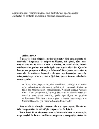 ao máximo seus recursos internos para desfrutar das oportunidades
existentes no contexto ambiental e proteger-se das ameaças.
Teste seus conhecimentos
Atividade 3
É possível uma empresa menor competir com uma gigante no
mercado? Enquanto as empresas líderes, em geral, têm mais
dificuldade de se reestruturar e mudar, as desafiantes, menos
estabelecidas, podem ser mais ágeis para tomar decisões. Quando
lançou seu programa Money, a Microsoft imaginava arrebatar o
mercado de software doméstico de controle financeiro, mas foi
ultrapassada pela Intuit, com o Quicken, que se tornou referência
na categoria.
A Intuit, uma pequena empresa americana, conseguiu a proeza
reduzindo o tempo entre o desenvolvimento interno das ideias e o
teste dos produtos com consumidores. A Intuit lançava versões
beta de seu programa e, interagindo com as comunidades de
usuários nas redes sociais, pôde aperfeiçoar o produto
rapidamente. Não houve tempo para o concorrente reagir, e a
Microsoft acabou por retirar o Money do mercado.5
Analisando a situação apresentada na reportagem, discuta os
três componentes da estratégia empresarial da Intuit.
Tente identificar elementos dos três componentes da estratégia
empresarial da Intuit: ambiente, empresa e adequação. Antes de
 