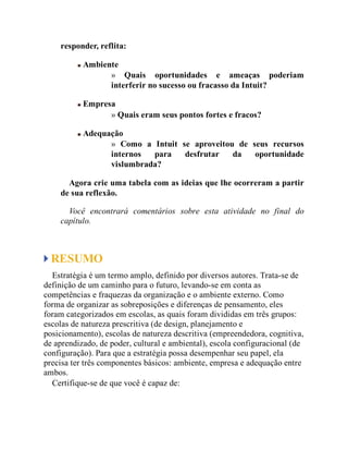 responder, reflita:
Ambiente
» Quais oportunidades e ameaças poderiam
interferir no sucesso ou fracasso da Intuit?
Empresa
» Quais eram seus pontos fortes e fracos?
Adequação
» Como a Intuit se aproveitou de seus recursos
internos para desfrutar da oportunidade
vislumbrada?
Agora crie uma tabela com as ideias que lhe ocorreram a partir
de sua reflexão.
Você encontrará comentários sobre esta atividade no final do
capítulo.
RESUMO
Estratégia é um termo amplo, definido por diversos autores. Trata-se de
definição de um caminho para o futuro, levando-se em conta as
competências e fraquezas da organização e o ambiente externo. Como
forma de organizar as sobreposições e diferenças de pensamento, eles
foram categorizados em escolas, as quais foram divididas em três grupos:
escolas de natureza prescritiva (de design, planejamento e
posicionamento), escolas de natureza descritiva (empreendedora, cognitiva,
de aprendizado, de poder, cultural e ambiental), escola configuracional (de
configuração). Para que a estratégia possa desempenhar seu papel, ela
precisa ter três componentes básicos: ambiente, empresa e adequação entre
ambos.
Certifique-se de que você é capaz de:
 