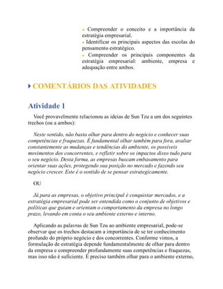 Compreender o conceito e a importância da
estratégia empresarial.
Identificar os principais aspectos das escolas do
pensamento estratégico.
Compreender os principais componentes da
estratégia empresarial: ambiente, empresa e
adequação entre ambos.
COMENTÁRIOS DAS ATIVIDADES
Atividade 1
Você provavelmente relacionou as ideias de Sun Tzu a um dos seguintes
trechos (ou a ambos):
Neste sentido, não basta olhar para dentro do negócio e conhecer suas
competências e fraquezas. É fundamental olhar também para fora, avaliar
constantemente as mudanças e tendências do ambiente, os possíveis
movimentos dos concorrentes, e refletir sobre os impactos disso tudo para
o seu negócio. Desta forma, as empresas buscam embasamento para
orientar suas ações, protegendo sua posição no mercado e fazendo seu
negócio crescer. Este é o sentido de se pensar estrategicamente.
OU
Já para as empresas, o objetivo principal é conquistar mercados, e a
estratégia empresarial pode ser entendida como o conjunto de objetivos e
políticas que guiam e orientam o comportamento da empresa no longo
prazo, levando em conta o seu ambiente externo e interno.
Aplicando as palavras de Sun Tzu ao ambiente empresarial, pode-se
observar que os trechos destacam a importância de se ter conhecimento
profundo do próprio negócio e dos concorrentes. Conforme vimos, a
formulação de estratégia depende fundamentalmente de olhar para dentro
da empresa e compreender profundamente suas competências e fraquezas,
mas isso não é suficiente. É preciso também olhar para o ambiente externo,
 