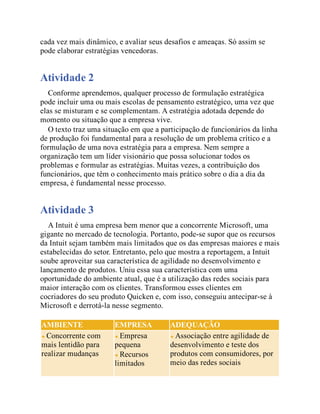 cada vez mais dinâmico, e avaliar seus desafios e ameaças. Só assim se
pode elaborar estratégias vencedoras.
Atividade 2
Conforme aprendemos, qualquer processo de formulação estratégica
pode incluir uma ou mais escolas de pensamento estratégico, uma vez que
elas se misturam e se complementam. A estratégia adotada depende do
momento ou situação que a empresa vive.
O texto traz uma situação em que a participação de funcionários da linha
de produção foi fundamental para a resolução de um problema crítico e a
formulação de uma nova estratégia para a empresa. Nem sempre a
organização tem um líder visionário que possa solucionar todos os
problemas e formular as estratégias. Muitas vezes, a contribuição dos
funcionários, que têm o conhecimento mais prático sobre o dia a dia da
empresa, é fundamental nesse processo.
Atividade 3
A Intuit é uma empresa bem menor que a concorrente Microsoft, uma
gigante no mercado de tecnologia. Portanto, pode-se supor que os recursos
da Intuit sejam também mais limitados que os das empresas maiores e mais
estabelecidas do setor. Entretanto, pelo que mostra a reportagem, a Intuit
soube aproveitar sua característica de agilidade no desenvolvimento e
lançamento de produtos. Uniu essa sua característica com uma
oportunidade do ambiente atual, que é a utilização das redes sociais para
maior interação com os clientes. Transformou esses clientes em
cocriadores do seu produto Quicken e, com isso, conseguiu antecipar-se à
Microsoft e derrotá-la nesse segmento.
AMBIENTE EMPRESA ADEQUAÇÃO
Concorrente com
mais lentidão para
realizar mudanças
Empresa
pequena
Recursos
limitados
Associação entre agilidade de
desenvolvimento e teste dos
produtos com consumidores, por
meio das redes sociais
 