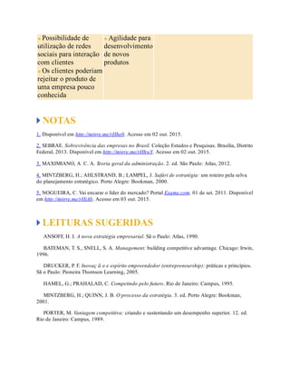Possibilidade de
utilização de redes
sociais para interação
com clientes
Os clientes poderiam
rejeitar o produto de
uma empresa pouco
conhecida
Agilidade para
desenvolvimento
de novos
produtos
NOTAS
1. Disponível em http://migre.me/rHhe0. Acesso em 02 out. 2015.
2. SEBRAE. Sobrevivência das empresas no Brasil. Coleção Estudos e Pesquisas. Brasília, Distrito
Federal, 2013. Disponível em http://migre.me/rHhwY. Acesso em 02 out. 2015.
3. MAXIMIANO, A. C. A. Teoria geral da administração. 2. ed. São Paulo: Atlas, 2012.
4. MINTZBERG, H.; AHLSTRAND, B.; LAMPEL, J. Safári de estratégia: um roteiro pela selva
do planejamento estratégico. Porto Alegre: Bookman, 2000.
5. NOGUEIRA, C. Vai encarar o líder do mercado? Portal Exame.com. 01 de set. 2011. Disponível
em http://migre.me/rHiAb. Acesso em 03 out. 2015.
LEITURAS SUGERIDAS
ANSOFF, H. I. A nova estratégia empresarial. Sã o Paulo: Atlas, 1990.
BATEMAN, T. S., SNELL, S. A. Management: building competitive advantage. Chicago: Irwin,
1996.
DRUCKER, P. F. Inovaç ã o e espírito empreendedor (entrepreneurship): práticas e princípios.
Sã o Paulo: Pioneira Thomson Learning, 2005.
HAMEL, G.; PRAHALAD, C. Competindo pelo futuro. Rio de Janeiro: Campus, 1995.
MINTZBERG, H.; QUINN, J. B. O processo da estratégia. 3. ed. Porto Alegre: Bookman,
2001.
PORTER, M. Vantagem competitiva: criando e sustentando um desempenho superior. 12. ed.
Rio de Janeiro: Campus, 1989.
 