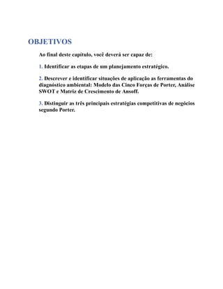 OBJETIVOS
Ao final deste capítulo, você deverá ser capaz de:
1. Identificar as etapas de um planejamento estratégico.
2. Descrever e identificar situações de aplicação as ferramentas do
diagnóstico ambiental: Modelo das Cinco Forças de Porter, Análise
SWOT e Matriz de Crescimento de Ansoff.
3. Distinguir as três principais estratégias competitivas de negócios
segundo Porter.
 