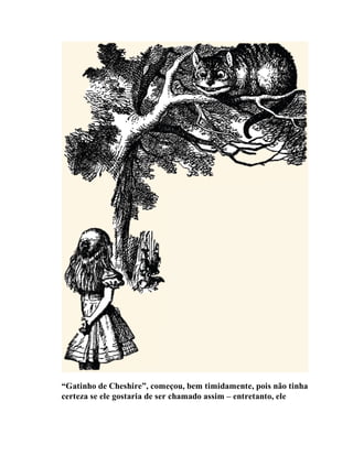 “Gatinho de Cheshire”, começou, bem timidamente, pois não tinha
certeza se ele gostaria de ser chamado assim – entretanto, ele
 
