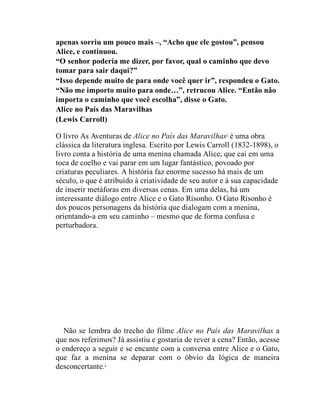 apenas sorriu um pouco mais –, “Acho que ele gostou”, pensou
Alice, e continuou.
“O senhor poderia me dizer, por favor, qual o caminho que devo
tomar para sair daqui?”
“Isso depende muito de para onde você quer ir”, respondeu o Gato.
“Não me importo muito para onde…”, retrucou Alice. “Então não
importa o caminho que você escolha”, disse o Gato.
Alice no País das Maravilhas
(Lewis Carroll)
O livro As Aventuras de Alice no País das Maravilhas1
é uma obra
clássica da literatura inglesa. Escrito por Lewis Carroll (1832-1898), o
livro conta a história de uma menina chamada Alice, que cai em uma
toca de coelho e vai parar em um lugar fantástico, povoado por
criaturas peculiares. A história faz enorme sucesso há mais de um
século, o que é atribuído à criatividade de seu autor e à sua capacidade
de inserir metáforas em diversas cenas. Em uma delas, há um
interessante diálogo entre Alice e o Gato Risonho. O Gato Risonho é
dos poucos personagens da história que dialogam com a menina,
orientando-a em seu caminho – mesmo que de forma confusa e
perturbadora.
Não se lembra do trecho do filme Alice no País das Maravilhas a
que nos referimos? Já assistiu e gostaria de rever a cena? Então, acesse
o endereço a seguir e se encante com a conversa entre Alice e o Gato,
que faz a menina se deparar com o óbvio da lógica de maneira
desconcertante.2
 