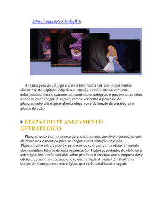 https://youtu.be/cEAysdnvW-0
A mensagem do diálogo é clara e tem tudo a ver com o que vamos
discutir neste capítulo: objetivo e estratégia estão intrinsecamente
relacionados. Para traçarmos um caminho estratégico, é preciso antes saber
aonde se quer chegar. A seguir, vamos ver como o processo de
planejamento estratégico aborda objetivos e definição de estratégias e
planos de ação.
ETAPAS DO PLANEJAMENTO
ESTRATÉGICO
Planejamento é um processo gerencial, ou seja, envolve o gerenciamento
de processos e recursos para se chegar a uma situação desejada.
Planejamento estratégico é o processo de se organizar as ideias a respeito
dos caminhos futuros de uma organização. Trata-se, portanto, de elaborar a
estratégia, incluindo decisões sobre produtos e serviços que a empresa deve
oferecer, e sobre o mercado que se quer atingir. A Figura 2.1 ilustra as
etapas do planejamento estratégico, que serão detalhadas a seguir.
 