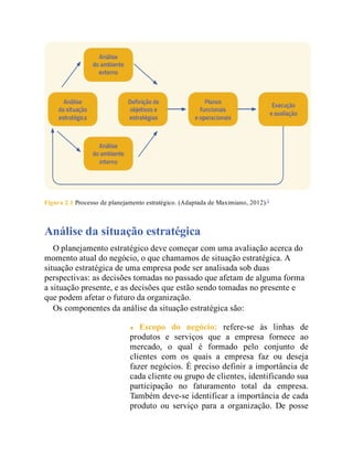 Figura 2.1 Processo de planejamento estratégico. (Adaptada de Maximiano, 2012).3
Análise da situação estratégica
O planejamento estratégico deve começar com uma avaliação acerca do
momento atual do negócio, o que chamamos de situação estratégica. A
situação estratégica de uma empresa pode ser analisada sob duas
perspectivas: as decisões tomadas no passado que afetam de alguma forma
a situação presente, e as decisões que estão sendo tomadas no presente e
que podem afetar o futuro da organização.
Os componentes da análise da situação estratégica são:
Escopo do negócio: refere-se às linhas de
produtos e serviços que a empresa fornece ao
mercado, o qual é formado pelo conjunto de
clientes com os quais a empresa faz ou deseja
fazer negócios. É preciso definir a importância de
cada cliente ou grupo de clientes, identificando sua
participação no faturamento total da empresa.
Também deve-se identificar a importância de cada
produto ou serviço para a organização. De posse
 